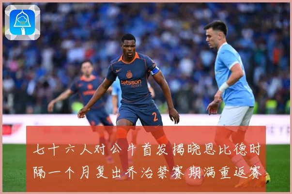 七十六人对公牛首发揭晓恩比德时隔一个月复出乔治禁赛期满重返赛赛场复盘：最新赛事动态与深度分析