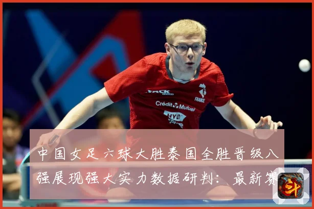 中国女足六球大胜泰国全胜晋级八强展现强大实力数据研判：最新赛事动态与深度分析
