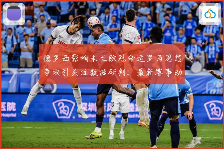 德罗西影响米兰欧冠命运罗马恩怨争议引关注数据研判：最新赛事动态与深度分析