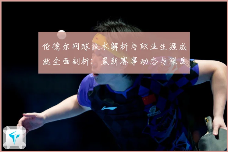 伦德尔网球技术解析与职业生涯成就全面剖析：最新赛事动态与深度分析