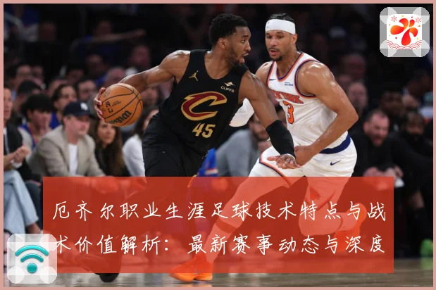 厄齐尔职业生涯足球技术特点与战术价值解析：最新赛事动态与深度分析