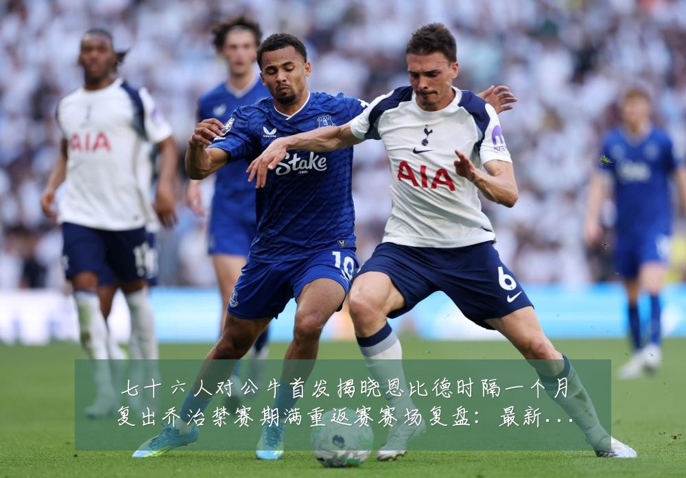 七十六人对公牛首发揭晓恩比德时隔一个月复出乔治禁赛期满重返赛赛场复盘:最新赛事动态与深度分析